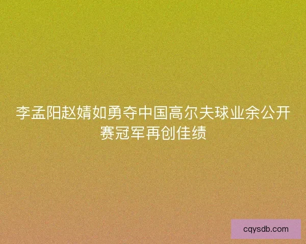 李孟阳赵婧如勇夺中国高尔夫球业余公开赛冠军再创佳绩 李孟阳赵婧如勇夺中国高尔夫球业余公开赛冠军再创佳绩