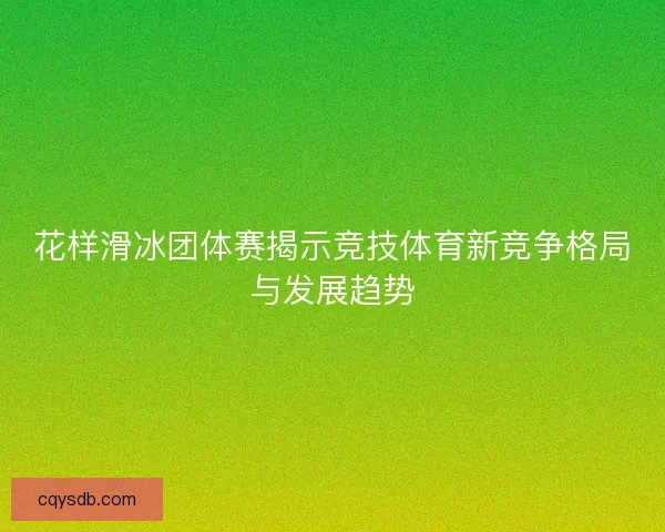 花样滑冰团体赛揭示竞技体育新竞争格局与发展趋势 花样滑冰团体赛揭示竞技体育新竞争格局与发展趋势