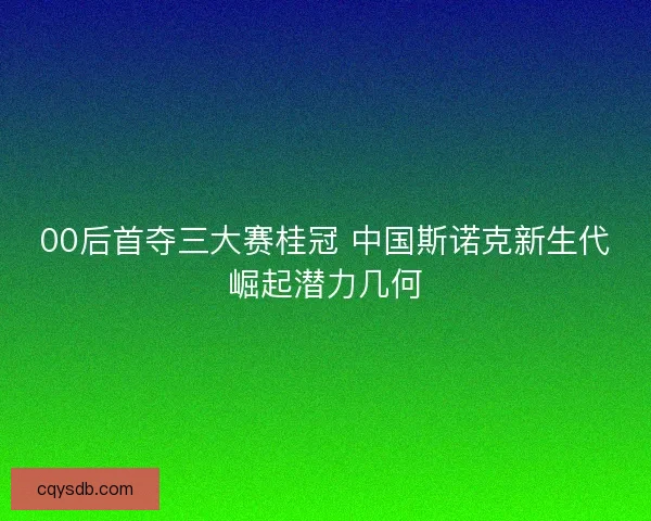 00后首夺三大赛桂冠 中国斯诺克新生代崛起潜力几何 00后首夺三大赛桂冠 中国斯诺克新生代崛起潜力几何