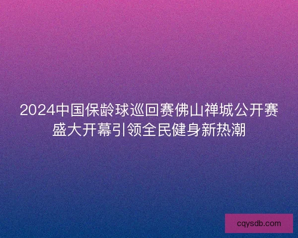 2024中国保龄球巡回赛佛山禅城公开赛盛大开幕引领全民健身新热潮 2024中国保龄球巡回赛佛山禅城公开赛盛大开幕引领全民健身新热潮