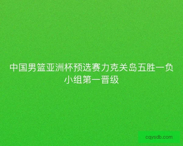 中国男篮亚洲杯预选赛力克关岛五胜一负小组第一晋级 中国男篮亚洲杯预选赛力克关岛五胜一负小组第一晋级