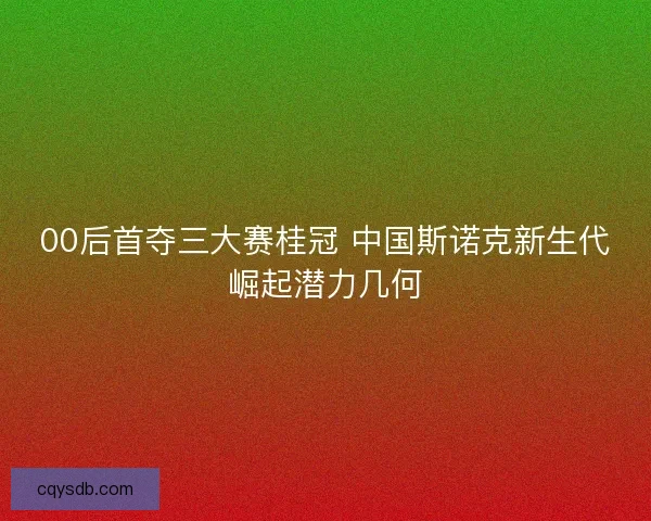 00后首夺三大赛桂冠 中国斯诺克新生代崛起潜力几何