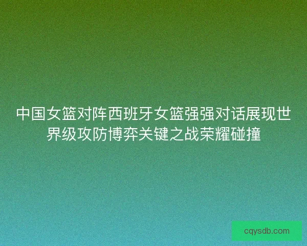中国女篮对阵西班牙女篮强强对话展现世界级攻防博弈关键之战荣耀碰撞