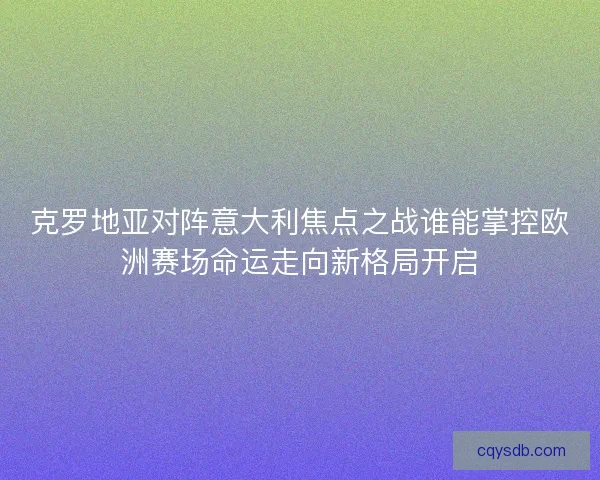 克罗地亚对阵意大利焦点之战谁能掌控欧洲赛场命运走向新格局开启