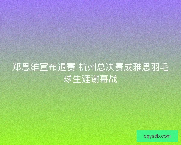 郑思维宣布退赛 杭州总决赛成雅思羽毛球生涯谢幕战 郑思维宣布退赛 杭州总决赛成雅思羽毛球生涯谢幕战