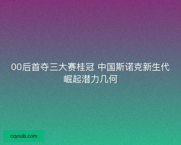 00后首夺三大赛桂冠 中国斯诺克新生代崛起潜力几何 00后首夺三大赛桂冠 中国斯诺克新生代崛起潜力几何