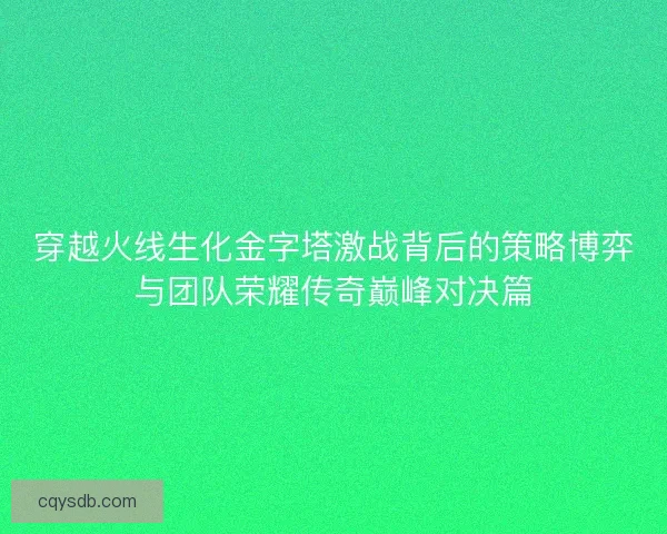 穿越火线生化金字塔激战背后的策略博弈与团队荣耀传奇巅峰对决篇 穿越火线生化金字塔激战背后的策略博弈与团队荣耀传奇巅峰对决篇