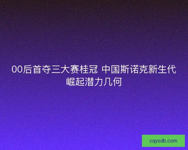 00后首夺三大赛桂冠 中国斯诺克新生代崛起潜力几何 00后首夺三大赛桂冠 中国斯诺克新生代崛起潜力几何