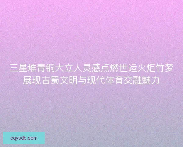 三星堆青铜大立人灵感点燃世运火炬竹梦展现古蜀文明与现代体育交融魅力 三星堆青铜大立人灵感点燃世运火炬竹梦展现古蜀文明与现代体育交融魅力