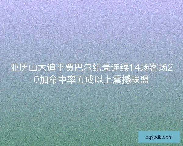亚历山大追平贾巴尔纪录连续14场客场20加命中率五成以上震撼联盟 亚历山大追平贾巴尔纪录连续14场客场20加命中率五成以上震撼联盟