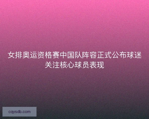 女排奥运资格赛中国队阵容正式公布球迷关注核心球员表现 女排奥运资格赛中国队阵容正式公布球迷关注核心球员表现