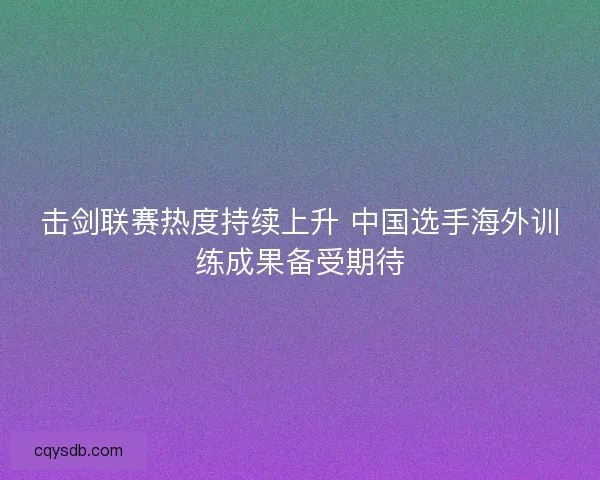 击剑联赛热度持续上升 中国选手海外训练成果备受期待 击剑联赛热度持续上升 中国选手海外训练成果备受期待