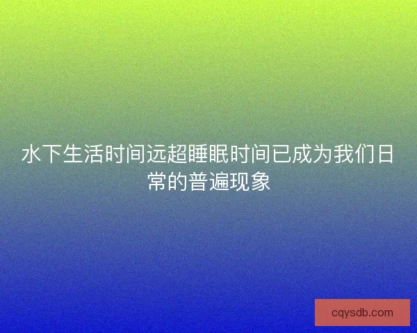 水下生活时间远超睡眠时间已成为我们日常的普遍现象 水下生活时间远超睡眠时间已成为我们日常的普遍现象